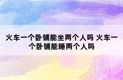 火车一个卧铺能坐两个人吗 火车一个卧铺能睡两个人吗